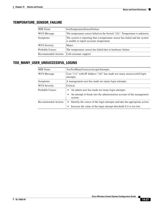Chapter 14    Alarms and Events
                                                                                                           Alarm and Event Dictionary




TEMPERATURE_SENSOR_FAILURE
                          MIB Name              bsnTemperatureSensorFailure.
                          WCS Message           The temperature sensor failed on the Switch ''{0}''. Temperature is unknown.
                          Symptoms              The system is reporting that a temperature sensor has failed and the system
                                                is unable to report accurate temperature.
                          WCS Severity          Major.
                          Probable Causes       The temperature sensor has failed due to hardware failure.
                          Recommended Actions   Call customer support.


TOO_MANY_USER_UNSUCCESSFUL_LOGINS
                          MIB Name              bsnTooManyUnsuccessLoginAttempts.
                          WCS Message           User ''{1}'' with IP Address ''{0}'' has made too many unsuccessful login
                                                attempts.
                          Symptoms              A management user has made too many login attempts.
                          WCS Severity          Critical.
                          Probable Causes        •   An admin user has made too many login attempts.
                                                 •   An attempt to break into the administration account of the management
                                                     system.
                          Recommended Actions    •   Identify the source of the login attempts and take the appropriate action.
                                                 •   Increase the value of the login attempt threshold if it is too low.




                                                                         Cisco Wireless Control System Configuration Guide
 OL-12623-01                                                                                                                    14-27
 