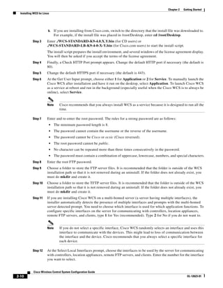 Chapter 2   Getting Started
  Installing WCS for Linux




                         b.    If you are installing from Cisco.com, switch to the directory that the install file was downloaded to.
                               For example, if the install file was placed in /root/Desktop, enter cd /root/Desktop.
            Step 3      Enter ./WCS-STANDARD-K9-4.0.X.Y.bin (for CD users) or
                        ./WCS-STANDARD-LB-K9-4-0-X-Y.bin (for Cisco.com users) to start the install script.
                        The install script prepares the install environment, and several windows of the license agreement display.
                        You will then be asked if you accept the terms of the license agreement.
            Step 4      Finally, a Check HTTP Port prompt appears. Change the default HTTP port if necessary (the default is
                        80).
            Step 5      Change the default HTTPS port if necessary (the default is 443).
            Step 6      At the Get User Input prompt, choose either 1 for Application or 2 for Service. To manually launch the
                        Cisco WCS after installation and have it run on the desktop, select Application. To launch Cisco WCS
                        as a service at reboot and run in the background (especially useful when the Cisco WCS is to always be
                        online), select Service.


                        Note      Cisco recommends that you always install WCS as a service because it is designed to run all the
                                  time.

            Step 7      Enter and re-enter the root password. The rules for a strong password are as follows:
                         •     The minimum password length is 8.
                         •     The password cannot contain the username or the reverse of the username.
                         •     The password cannot be Cisco or ocsic (Cisco reversed).
                         •     The root password cannot be public.
                         •     No character can be repeated more than three times consecutively in the password.
                         •     The password must contain a combination of uppercase, lowercase, numbers, and special characters.
            Step 8      Enter the root FTP password.
            Step 9      Choose a folder to store the FTP server files. It is recommended that the folder is outside of the WCS
                        installation path so that it is not removed during an uninstall. If the folder does not already exist, you
                        must do mkdir and create it.
            Step 10     Choose a folder to store the TFTP server files. It is recommended that the folder is outside of the WCS
                        installation path so that it is not removed during an uninstall. If the folder does not already exist, you
                        must do mkdir and create it.
            Step 11     If you are installing Cisco WCS on a multi-homed server (a server having multiple interfaces), the
                        installer automatically detects the presence of multiple interfaces and prompts with the multi-homed
                        server detected prompt. You need to choose which interface is used for which application functions. To
                        configure specific interfaces on the server for communicating with controllers, location appliances,
                        remote FTP servers, and clients, type 1 for Yes (recommended). Type 2 for No if you do not want to.


                        Note      If you do not select a specific interface, Cisco WCS randomly selects an interface and uses this
                                  interface to communicate with the devices. This might lead to loss of communication between
                                  the interface and the device. Cisco recommends that you always select a specific interface for
                                  each device.

            Step 12     At the Select Local Interfaces prompt, choose the interfaces to be used by the server for communicating
                        with controllers, location appliances, remote FTP servers, and clients. Enter the number for the interface
                        you want to select.


             Cisco Wireless Control System Configuration Guide
2-10                                                                                                                      OL-12623-01
 