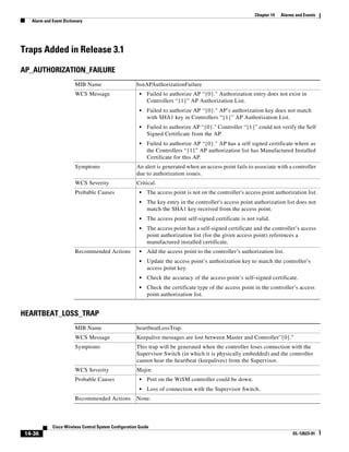 Chapter 14   Alarms and Events
  Alarm and Event Dictionary




Traps Added in Release 3.1

AP_AUTHORIZATION_FAILURE
                        MIB Name                      bsnAPAuthorizationFailure
                        WCS Message                     •   Failed to authorize AP “{0}." Authorization entry does not exist in
                                                            Controllers “{1}” AP Authorization List.
                                                        •   Failed to authorize AP “{0}." AP’s authorization key does not match
                                                            with SHA1 key in Controllers “{1}” AP Authorization List.
                                                        •   Failed to authorize AP “{0}." Controller “{1}” could not verify the Self
                                                            Signed Certificate from the AP.
                                                        •   Failed to authorize AP “{0}." AP has a self signed certificate where as
                                                            the Controllers “{1}” AP authorization list has Manufactured Installed
                                                            Certificate for this AP.
                        Symptoms                      An alert is generated when an access point fails to associate with a controller
                                                      due to authorization issues.
                        WCS Severity                  Critical.
                        Probable Causes                 •   The access point is not on the controller's access point authorization list.
                                                        •   The key entry in the controller's access point authorization list does not
                                                            match the SHA1 key received from the access point.
                                                        •   The access point self-signed certificate is not valid.
                                                        •   The access point has a self-signed certificate and the controller’s access
                                                            point authorization list (for the given access point) references a
                                                            manufactured installed certificate.
                        Recommended Actions             •   Add the access point to the controller’s authorization list.
                                                        •   Update the access point’s authorization key to match the controller’s
                                                            access point key.
                                                        •   Check the accuracy of the access point’s self-signed certificate.
                                                        •   Check the certificate type of the access point in the controller’s access
                                                            point authorization list.


HEARTBEAT_LOSS_TRAP
                        MIB Name                      heartbeatLossTrap.
                        WCS Message                   Keepalive messages are lost between Master and Controller''{0}.”
                        Symptoms                      This trap will be generated when the controller loses connection with the
                                                      Supervisor Switch (in which it is physically embedded) and the controller
                                                      cannot hear the heartbeat (keepalives) from the Supervisor.
                        WCS Severity                  Major.
                        Probable Causes                 •   Port on the WiSM controller could be down.
                                                        •   Loss of connection with the Supervisor Switch.
                        Recommended Actions           None.



            Cisco Wireless Control System Configuration Guide
14-36                                                                                                                         OL-12623-01
 