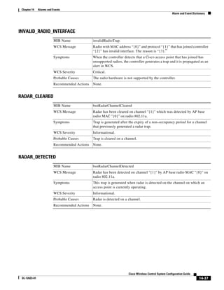 Chapter 14    Alarms and Events
                                                                                                          Alarm and Event Dictionary




INVALID_RADIO_INTERFACE
                          MIB Name              invalidRadioTrap.
                          WCS Message           Radio with MAC address “{0}” and protocol “{1}” that has joined controller
                                                “{2}” has invalid interface. The reason is “{3}.”
                          Symptoms              When the controller detects that a Cisco access point that has joined has
                                                unsupported radios, the controller generates a trap and it is propagated as an
                                                alert in WCS.
                          WCS Severity          Critical.
                          Probable Causes       The radio hardware is not supported by the controller.
                          Recommended Actions   None.


RADAR_CLEARED
                          MIB Name              bsnRadarChannelCleared
                          WCS Message           Radar has been cleared on channel ''{1}'' which was detected by AP base
                                                radio MAC ''{0}'' on radio 802.11a.
                          Symptoms              Trap is generated after the expiry of a non-occupancy period for a channel
                                                that previously generated a radar trap.
                          WCS Severity          Informational.
                          Probable Causes       Trap is cleared on a channel.
                          Recommended Actions   None.


RADAR_DETECTED
                          MIB Name              bsnRadarChannelDetected
                          WCS Message           Radar has been detected on channel ''{1}'' by AP base radio MAC ''{0}'' on
                                                radio 802.11a.
                          Symptoms              This trap is generated when radar is detected on the channel on which an
                                                access point is currently operating.
                          WCS Severity          Informational.
                          Probable Causes       Radar is detected on a channel.
                          Recommended Actions   None.




                                                                        Cisco Wireless Control System Configuration Guide
 OL-12623-01                                                                                                                   14-37
 