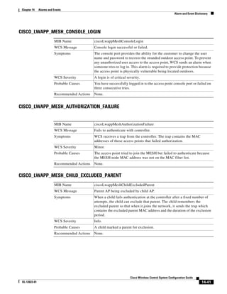 Chapter 14    Alarms and Events
                                                                                                           Alarm and Event Dictionary




CISCO_LWAPP_MESH_CONSOLE_LOGIN
                          MIB Name              ciscoLwappMeshConsoleLogin
                          WCS Message           Console login successful or failed.
                          Symptoms              The console port provides the ability for the customer to change the user
                                                name and password to recover the stranded outdoor access point. To prevent
                                                any unauthorized user access to the access point, WCS sends an alarm when
                                                someone tries to log in. This alarm is required to provide protection because
                                                the access point is physically vulnerable being located outdoors.
                          WCS Severity          A login is of critical severity.
                          Probable Causes       You have successfully logged in to the access point console port or failed on
                                                three consecutive tries.
                          Recommended Actions   None.


CISCO_LWAPP_MESH_AUTHORIZATION_FAILURE


                          MIB Name              ciscoLwappMeshAuthorizationFailure
                          WCS Message           Fails to authenticate with controller.
                          Symptoms              WCS receives a trap from the controller. The trap contains the MAC
                                                addresses of those access points that failed authorization.
                          WCS Severity          Minor.
                          Probable Causes       The access point tried to join the MESH but failed to authenticate because
                                                the MESH node MAC address was not on the MAC filter list.
                          Recommended Actions   None.


CISCO_LWAPP_MESH_CHILD_EXCLUDED_PARENT
                          MIB Name              ciscoLwappMeshChildExcludedParent
                          WCS Message           Parent AP being excluded by child AP.
                          Symptoms              When a child fails authentication at the controller after a fixed number of
                                                attempts, the child can exclude that parent. The child remembers the
                                                excluded parent so that when it joins the network, it sends the trap which
                                                contains the excluded parent MAC address and the duration of the exclusion
                                                period.
                          WCS Severity          Info.
                          Probable Causes       A child marked a parent for exclusion.
                          Recommended Actions   None.




                                                                         Cisco Wireless Control System Configuration Guide
 OL-12623-01                                                                                                                    14-41
 