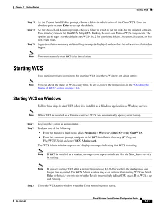 Chapter 2     Getting Started
                                                                                                                               Starting WCS




                Step 13     At the Choose Install Folder prompt, choose a folder in which to install the Cisco WCS. Enter an
                            absolute path or press Enter to accept the default.
                Step 14     At the Choose Link Location prompt, choose a folder in which to put the links for the installed software.
                            This directory houses the StartWCS, StopWCS, Backup, Restore, and UinstallWCS components. The
                            options are to type 1 for the default (opt/WCS4.0), 2 for your home folder, 3 to enter a location, or 4 to
                            not create links.
                Step 15     A pre-installation summary and installing message is displayed to show that the software installation has
                            begun.


                 Note       You must manually start WCS after installation.



Starting WCS
                            This section provides instructions for starting WCS on either a Windows or Linux server.


                 Note       You can check the status of WCS at any time. To do so, follow the instructions in the “Checking the
                            Status of WCS” section on page 11-2.



Starting WCS on Windows
                            Follow these steps to start WCS when it is installed as a Windows application or Windows service.


                 Note       When WCS is installed as a Windows service, WCS runs automatically upon system bootup.


                Step 1      Log into the system as administrator.
                Step 2      Perform one of the following:
                             •     From the Windows Start menu, click Programs > Wireless Control System> StartWCS.
                             •     From the command prompt, navigate to the WCS installation directory (C:Program
                                   FilesWCS32bin) and enter WCS Admin start.
                            The WCS Admin window appears and displays messages indicating that WCS is starting.


                            Note      If WCS is installed as a service, messages also appear to indicate that the Nms_Server service
                                      is starting.



                            Note      If you are starting WCS after a restore from release 4.0.66.0 or earlier, the startup may take
                                      longer than expected. The WCS Admin window may even indicate that starting WCS has failed.
                                      Refer to the task viewer to see whether Java is progressively taking CPU space. If so, WCS is up
                                      and running.

                Step 3      Close the WCSAdmin window when the Close button becomes active.



                                                                                Cisco Wireless Control System Configuration Guide
 OL-12623-01                                                                                                                           2-11
 