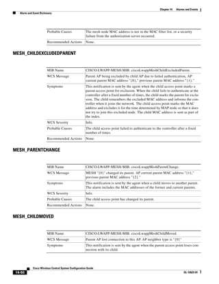 Chapter 14   Alarms and Events
  Alarm and Event Dictionary




                        Probable Causes               The mesh node MAC address is not in the MAC filter list, or a security
                                                      failure from the authorization server occurred.
                        Recommended Actions           None.


MESH_CHILDEXCLUDEDPARENT


                        MIB Name                      CISCO-LWAPP-MESH-MIB. ciscoLwappMeshChildExcludedParent.
                        WCS Message                   Parent AP being excluded by child AP due to failed authentication, AP
                                                      current parent MAC address "{0}," previous parent MAC address "{1}."
                        Symptoms                      This notification is sent by the agent when the child access point marks a
                                                      parent access point for exclusion. When the child fails to authenticate at the
                                                      controller after a fixed number of times, the child marks the parent for exclu-
                                                      sion. The child remembers the excluded MAC address and informs the con-
                                                      troller when it joins the network. The child access point marks the MAC
                                                      address and excludes it for the time determined by MAP node so that it does
                                                      not try to join this excluded node. The child MAC address is sent as part of
                                                      the index.
                        WCS Severity                  Info.
                        Probable Causes               The child access point failed to authenticate to the controller after a fixed
                                                      number of times.
                        Recommended Actions           None.


MESH_PARENTCHANGE


                        MIB Name                      CISCO-LWAPP-MESH-MIB. ciscoLwappMeshParentChange.
                        WCS Message                   MESH "{0}" changed its parent. AP current parent MAC address "{1},"
                                                      previous parent MAC address "{2}."
                        Symptoms                      This notification is sent by the agent when a child moves to another parent.
                                                      The alarm includes the MAC addresses of the former and current parents.
                        WCS Severity                  Info.
                        Probable Causes               The child access point has changed its parent.
                        Recommended Actions           None.


MESH_CHILDMOVED


                        MIB Name                      CISCO-LWAPP-MESH-MIB. ciscoLwappMeshChildMoved.
                        WCS Message                   Parent AP lost connection to this AP. AP neighbor type is "{0}"
                        Symptoms                      This notification is sent by the agent when the parent access point loses con-
                                                      nection with its child.




            Cisco Wireless Control System Configuration Guide
14-50                                                                                                                      OL-12623-01
 