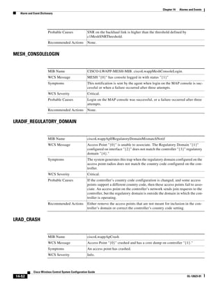 Chapter 14   Alarms and Events
  Alarm and Event Dictionary




                        Probable Causes               SNR on the backhaul link is higher than the threshold defined by
                                                      c1MeshSNRThreshold.
                        Recommended Actions           None.


MESH_CONSOLELOGIN


                        MIB Name                      CISCO-LWAPP-MESH-MIB. ciscoLwappMeshConsoleLogin.
                        WCS Message                   MESH "{0}" has console logged in with status "{1}"
                        Symptoms                      This notification is sent by the agent when login on the MAP console is suc-
                                                      cessful or when a failure occurred after three attempts.
                        WCS Severity                  Critical.
                        Probable Causes               Login on the MAP console was successful, or a failure occurred after three
                                                      attempts.
                        Recommended Actions           None.


LRADIF_REGULATORY_DOMAIN


                        MIB Name                      ciscoLwappApIfRegulatoryDomainMismatchNotif
                        WCS Message                   Access Point "{0}" is unable to associate. The Regulatory Domain "{1}"
                                                      configured on interface "{2}" does not match the controller "{3}" regulatory
                                                      domain "{4}."
                        Symptoms                      The system generates this trap when the regulatory domain configured on the
                                                      access point radios does not match the country code configured on the con-
                                                      troller.
                        WCS Severity                  Critical.
                        Probable Causes               If the controller’s country code configuration is changed, and some access
                                                      points support a different country code, then these access points fail to asso-
                                                      ciate. An access point on the controller’s network sends join requests to the
                                                      controller, but the regulatory domain is outside the domain in which the con-
                                                      troller is operating.
                        Recommended Actions           Either remove the access points that are not meant for inclusion in the con-
                                                      troller’s domain or correct the controller’s country code setting.


LRAD_CRASH


                        MIB Name                      ciscoLwappApCrash
                        WCS Message                   Access Point "{0}" crashed and has a core dump on controller "{1}."
                        Symptoms                      An access point has crashed.
                        WCS Severity                  Info.



            Cisco Wireless Control System Configuration Guide
14-52                                                                                                                      OL-12623-01
 