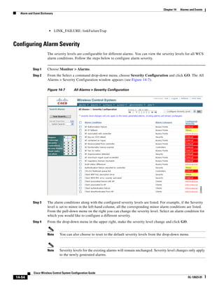 Chapter 14   Alarms and Events
  Alarm and Event Dictionary




                         •     LINK_FAILURE: linkFailureTrap


Configuring Alarm Severity
                       The severity levels are configurable for different alarms. You can view the severity levels for all WCS
                       alarm conditions. Follow the steps below to configure alarm severity.


            Step 1     Choose Monitor > Alarms.
            Step 2     From the Select a command drop-down menu, choose Severity Configuration and click GO. The All
                       Alarms > Severity Configuration window appears (see Figure 14-7).

                       Figure 14-7         All Alarms > Severity Configuration




            Step 3     The alarm conditions along with the configured severity levels are listed. For example, if the Severity
                       level is set to minor in the left-hand column, all the corresponding minor alarm conditions are listed.
                       From the pull-down menu on the right you can change the severity level. Select an alarm condition for
                       which you would like to configure a different severity.
            Step 4     From the drop-down menu in the upper right, make the severity level change and click GO.


                       Note       You can also choose to reset to the default severity levels from the drop-down menu.



                       Note       Severity levels for the existing alarms will remain unchanged. Severity level changes only apply
                                  to the newly generated alarms.



            Cisco Wireless Control System Configuration Guide
14-54                                                                                                                   OL-12623-01
 