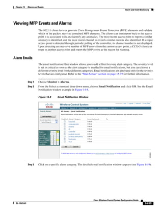 Chapter 14    Alarms and Events
                                                                                                                 Alarm and Event Dictionary




Viewing MFP Events and Alarms
                          The 802.11 client devices generate Cisco Management Frame Protection (MFP) elements and validate
                          which of the packets received contained MFP elements. The clients can then report back to the access
                          point it is associated with and identify any anomalies. The most recent access point to report a similar
                          anomaly is identified, and the most recent channel to record a similar event is also identified. If a rogue
                          access point is detected through periodic polling of the controller, its channel number is not displayed.
                          Upon detecting an excessive number of MFP errors from the current access point, a CCXv5 client can
                          roam to another access point and report the MFP errors as the reason for roaming.


Alarm Emails
                          The email notification filter window allows you to add a filter for every alert category. The severity level
                          is set to critical as soon as the alert category is enabled for email notifications, but you can choose a
                          different severity level for the different categories. Email notifications are generated only for the severity
                          levels that are configured. Refer to the “Mail Server” section on page 15-19 for further information.


               Step 1     Choose Monitor > Alarms.
               Step 2     From the Select a command drop-down menu, choose Email Notification and click GO. See the Email
                          Notification window example in Figure 14-8.

                          Figure 14-8       Email Notification Window




               Step 3     Click on a specific alarm category. The detailed email notification window appears (see Figure 14-9).




                                                                               Cisco Wireless Control System Configuration Guide
 OL-12623-01                                                                                                                          14-55
 