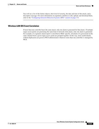 Chapter 14    Alarms and Events
                                                                                                               Alarm and Event Dictionary




                          You will see a list of the failure objects, their level of severity, the date and time of the attack, and a
                          descriptive message. For more information on signatures and how to edit, upload, and download them,
                          refer to the “Configuring Intrusion Detection Systems (IDS)” section on page 3-8.




Wireless LAN IDS Event Correlation
                          If more than one controller hears the same attack, only one alarm is generated for that attack. If multiple
                          rogue access points are generating the same kind of network-wide attack, only one alarm is generated.
                          For example, if a signature attack report is classified as MAC-specific, all attacks of a given kind on the
                          same channel from a given rogue access point are grouped together. In this way, more useful details
                          without duplication are given to WCS administrators whenever more than one controller is managed by
                          WCS.




                                                                             Cisco Wireless Control System Configuration Guide
 OL-12623-01                                                                                                                        14-57
 