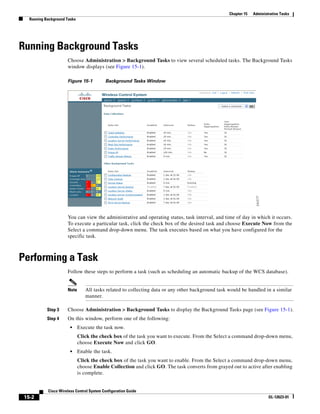 Chapter 15   Administrative Tasks
   Running Background Tasks




Running Background Tasks
                      Choose Administration > Background Tasks to view several scheduled tasks. The Background Tasks
                      window displays (see Figure 15-1).

                      Figure 15-1          Background Tasks Window




                      You can view the administrative and operating status, task interval, and time of day in which it occurs.
                      To execute a particular task, click the check box of the desired task and choose Execute Now from the
                      Select a command drop-down menu. The task executes based on what you have configured for the
                      specific task.



Performing a Task
                      Follow these steps to perform a task (such as scheduling an automatic backup of the WCS database).


                      Note       All tasks related to collecting data or any other background task would be handled in a similar
                                 manner.

            Step 3    Choose Administration > Background Tasks to display the Background Tasks page (see Figure 15-1).
            Step 4    On this window, perform one of the following:
                        •     Execute the task now.
                              Click the check box of the task you want to execute. From the Select a command drop-down menu,
                              choose Execute Now and click GO.
                        •     Enable the task.
                              Click the check box of the task you want to enable. From the Select a command drop-down menu,
                              choose Enable Collection and click GO. The task converts from grayed out to active after enabling
                              is complete.


            Cisco Wireless Control System Configuration Guide
 15-2                                                                                                                   OL-12623-01
 