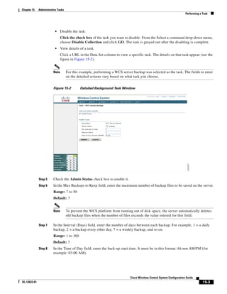 Chapter 15    Administrative Tasks
                                                                                                                         Performing a Task




                           •    Disable the task.
                                Click the check box of the task you want to disable. From the Select a command drop-down menu,
                                choose Disable Collection and click GO. The task is grayed out after the disabling is complete.
                           •    View details of a task.
                                Click a URL in the Data Set column to view a specific task. The details on that task appear (see the
                                figure in Figure 15-2).


                         Note        For this example, performing a WCS server backup was selected as the task. The fields to enter
                                     on the detailed screens vary based on what task you choose.


                         Figure 15-2          Detailed Background Task Window




              Step 5     Check the Admin Status check box to enable it.
              Step 6     In the Max Backups to Keep field, enter the maximum number of backup files to be saved on the server.
                         Range: 7 to 50
                         Default: 7


                         Note        To prevent the WCS platform from running out of disk space, the server automatically deletes
                                     old backup files when the number of files exceeds the value entered for this field.

              Step 7     In the Interval (Days) field, enter the number of days between each backup. For example, 1 = a daily
                         backup, 2 = a backup every other day, 7 = a weekly backup, and so on.
                         Range: 1 to 360
                         Default: 7
              Step 8     In the Time of Day field, enter the back-up start time. It must be in this format: hh:mm AM/PM (for
                         example: 03:00 AM).




                                                                              Cisco Wireless Control System Configuration Guide
OL-12623-01                                                                                                                           15-3
 