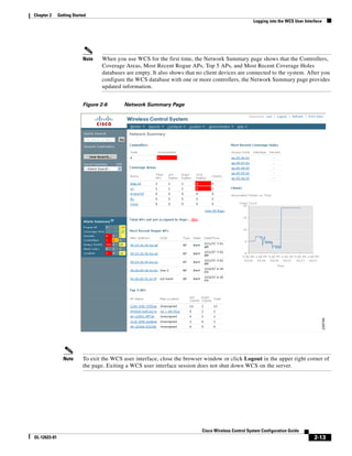 Chapter 2     Getting Started
                                                                                                     Logging into the WCS User Interface




                           Note   When you use WCS for the first time, the Network Summary page shows that the Controllers,
                                  Coverage Areas, Most Recent Rogue APs, Top 5 APs, and Most Recent Coverage Holes
                                  databases are empty. It also shows that no client devices are connected to the system. After you
                                  configure the WCS database with one or more controllers, the Network Summary page provides
                                  updated information.


                           Figure 2-6      Network Summary Page




                Note       To exit the WCS user interface, close the browser window or click Logout in the upper right corner of
                           the page. Exiting a WCS user interface session does not shut down WCS on the server.




                                                                            Cisco Wireless Control System Configuration Guide
OL-12623-01                                                                                                                         2-13
 