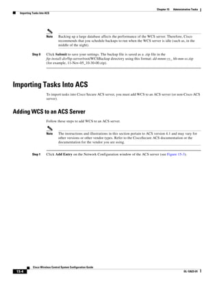 Chapter 15   Administrative Tasks
   Importing Tasks Into ACS




                        Note     Backing up a large database affects the performance of the WCS server. Therefore, Cisco
                                 recommends that you schedule backups to run when the WCS server is idle (such as, in the
                                 middle of the night).

             Step 9     Click Submit to save your settings. The backup file is saved as a .zip file in the
                        ftp-install-dir/ftp-server/root/WCSBackup directory using this format: dd-mmm-yy_ hh-mm-ss.zip
                        (for example, 11-Nov-05_10-30-00.zip).




Importing Tasks Into ACS
                        To import tasks into Cisco Secure ACS server, you must add WCS to an ACS server (or non-Cisco ACS
                        server).


Adding WCS to an ACS Server
                        Follow these steps to add WCS to an ACS server.


                        Note     The instructions and illustrations in this section pertain to ACS version 4.1 and may vary for
                                 other versions or other vendor types. Refer to the CiscoSecure ACS documentation or the
                                 documentation for the vendor you are using.


             Step 1     Click Add Entry on the Network Configuration window of the ACS server (see Figure 15-3).




             Cisco Wireless Control System Configuration Guide
 15-4                                                                                                                   OL-12623-01
 