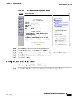 Chapter 15    Administrative Tasks
                                                                                                               Importing Tasks Into ACS




                          Figure 15-3      ACS Server Network Configuration Window
                          .




               Step 2     In the AAA Client Hostname field, enter the WCS hostname.
               Step 3     Enter the WCS IP address into the AAA Client IP Address field.
               Step 4     In the Key field, enter the shared secret that you wish to configure on both the WCS and ACS servers.
               Step 5     Choose TACACS+ in the Authenticate Using drop-down menu.
               Step 6     Click Submit + Apply.


Adding WCS as a TACACS+ Server
                          Follow these steps to add WCS to a TACACS+ server.


               Step 1     Go to the TACACS+ (Cisco IOS) Interface Configuration window (see Figure 15-4).




                                                                           Cisco Wireless Control System Configuration Guide
 OL-12623-01                                                                                                                       15-5
 