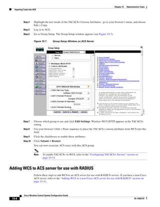 Chapter 15   Administrative Tasks
   Importing Tasks Into ACS




             Step 4     Highlight the text inside of the TACACS+ Custom Attributes, go to your browser’s menu, and choose
                        Edit > Copy.
             Step 5     Log in to ACS.
             Step 6     Go to Group Setup. The Group Setup window appears (see Figure 15-7).

                        Figure 15-7         Group Setup Window on ACS Server




             Step 7     Choose which group to use and click Edit Settings. Wireless-WCS HTTP appears in the TACACS+
                        setting.
             Step 8     Use your browser’s Edit > Paste sequence to place the TACACS+ custom attributes from WCS into this
                        field.
             Step 9     Click the checkboxes to enable these attributes.
             Step 10    Click Submit + Restart.
                        You can now associate ACS users with this ACS group.


                        Note     To enable TACACS+ in WCS, refer to the “Configuring TACACS+ Servers” section on
                                 page 15-14.



Adding WCS to ACS server for use with RADIUS
                        Follow these steps to add WCS to an ACS server for use with RADIUS servers. If you have a non-Cisco
                        ACS server, refer to the “Adding WCS to a non-Cisco ACS server for use with RADIUS” section on
                        page 15-11.




             Cisco Wireless Control System Configuration Guide
 15-8                                                                                                               OL-12623-01
 