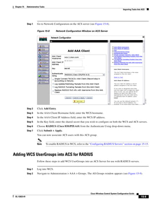 Chapter 15    Administrative Tasks
                                                                                                                Importing Tasks Into ACS




               Step 1     Go to Network Configuration on the ACS server (see Figure 15-8).

                          Figure 15-8         Network Configuration Window on ACS Server




               Step 2     Click Add Entry.
               Step 3     In the AAA Client Hostname field, enter the WCS hostname.
               Step 4     In the AAA Client IP Address field, enter the WCS IP address.
               Step 5     In the Key field, enter the shared secret that you wish to configure on both the WCS and ACS servers.
               Step 6     Choose RADIUS (Cisco IOS/PIX 6.0) from the Authenticate Using drop-down menu.
               Step 7     Click Submit + Apply.
                          You can now associate ACS users with this ACS group.


                          Note        To enable RADIUS in WCS, refer to the “Configuring RADIUS Servers” section on page 15-15.



Adding WCS UserGroups into ACS for RADIUS
                          Follow these steps to add WCS UserGroups into an ACS Server for use with RADIUS servers.


               Step 1     Log into WCS.
               Step 2     Navigate to Administration > AAA > Groups. The All Groups window appears (see Figure 15-9).




                                                                            Cisco Wireless Control System Configuration Guide
 OL-12623-01                                                                                                                        15-9
 