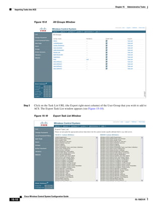Chapter 15   Administrative Tasks
  Importing Tasks Into ACS




                       Figure 15-9         All Groups Window




            Step 3     Click on the Task List URL (the Export right-most column) of the User Group that you wish to add to
                       ACS. The Export Task List window appears (see Figure 15-10).

                       Figure 15-10        Export Task List Window




            Cisco Wireless Control System Configuration Guide
15-10                                                                                                              OL-12623-01
 