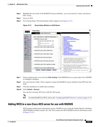 Chapter 15    Administrative Tasks
                                                                                                                 Importing Tasks Into ACS




               Step 4     Highlight the text inside of the RADIUS Custom Attributes, go to your browser’s menu, and choose
                          Edit > Copy.
               Step 5     Log in to ACS.
               Step 6     Go to Group Setup. The Group Setup window appears (see Figure 15-11).

                          Figure 15-11        Group Setup Window on ACS Server




               Step 7     Choose which group to use and click Edit Settings. Find [009001]cisco-av-pair under Cisco IOS/PIX
                          6.x RADIUS Attributes.
               Step 8     Use your browser’s Edit > Paste sequence to place the RADIUS custom attributes from WCS into this
                          field.
               Step 9     Click the checkboxes to enable these attributes.
               Step 10    Click Submit + Restart.
                          You can now associate ACS users with this ACS group.


                          Note        To enable RADIUS in WCS, refer to the “Configuring RADIUS Servers” section on page 15-15.



Adding WCS to a non-Cisco ACS server for use with RADIUS
                          WCS requires authorization information sent by a RADIUS server using the Vendor-Specific Attributes
                          (IETF RADIUS attribute number 26). The VSA contains the WCS RADIUS task list information (refer
                          to Figure 15-12).



                                                                             Cisco Wireless Control System Configuration Guide
 OL-12623-01                                                                                                                        15-11
 
