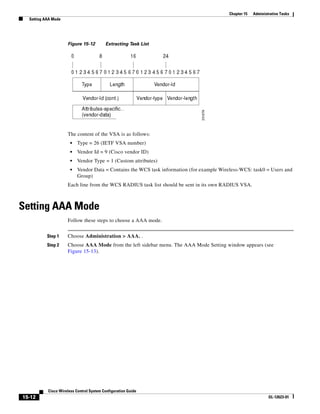 Chapter 15   Administrative Tasks
  Setting AAA Mode




                     Figure 15-12         Extracting Task List




                     The content of the VSA is as follows:
                       •   Type = 26 (IETF VSA number)
                       •   Vendor Id = 9 (Cisco vendor ID)
                       •   Vendor Type = 1 (Custom attributes)
                       •   Vendor Data = Contains the WCS task information (for example Wireless-WCS: task0 = Users and
                           Group)
                     Each line from the WCS RADIUS task list should be sent in its own RADIUS VSA.



Setting AAA Mode
                     Follow these steps to choose a AAA mode.


           Step 1    Choose Administration > AAA. .
           Step 2    Choose AAA Mode from the left sidebar menu. The AAA Mode Setting window appears (see
                     Figure 15-13).




           Cisco Wireless Control System Configuration Guide
15-12                                                                                                            OL-12623-01
 