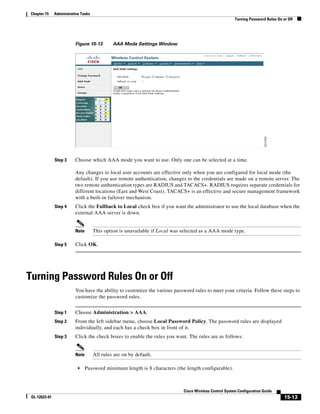 Chapter 15     Administrative Tasks
                                                                                                          Turning Password Rules On or Off




                          Figure 15-13         AAA Mode Settings Window




               Step 3     Choose which AAA mode you want to use. Only one can be selected at a time.

                          Any changes to local user accounts are effective only when you are configured for local mode (the
                          default). If you use remote authentication, changes to the credentials are made on a remote server. The
                          two remote authentication types are RADIUS and TACACS+. RADIUS requires separate credentials for
                          different locations (East and West Coast). TACACS+ is an effective and secure management framework
                          with a built-in failover mechanism.
               Step 4     Click the Fallback to Local check box if you want the administrator to use the local database when the
                          external AAA server is down.


                          Note        This option is unavailable if Local was selected as a AAA mode type.

               Step 5     Click OK.




Turning Password Rules On or Off
                          You have the ability to customize the various password rules to meet your criteria. Follow these steps to
                          customize the password rules.


               Step 1     Choose Administration > AAA.
               Step 2     From the left sidebar menu, choose Local Password Policy. The password rules are displayed
                          individually, and each has a check box in front of it.
               Step 3     Click the check boxes to enable the rules you want. The rules are as follows:


                          Note        All rules are on by default.

                            •    Password minimum length is 8 characters (the length configurable).



                                                                              Cisco Wireless Control System Configuration Guide
 OL-12623-01                                                                                                                         15-13
 
