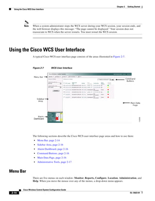 Chapter 2   Getting Started
   Using the Cisco WCS User Interface




              Note      When a system administrator stops the WCS server during your WCS session, your session ends, and
                        the web browser displays this message: “The page cannot be displayed.” Your session does not
                        reassociate to WCS when the server restarts. You must restart the WCS session.




Using the Cisco WCS User Interface
                        A typical Cisco WCS user interface page consists of the areas illustrated in Figure 2-7.



                        Figure 2-7          WCS User Interface




                        The following sections describe the Cisco WCS user interface page areas and how to use them:
                         •   Menu Bar, page 2-14
                         •   Sidebar Area, page 2-16
                         •   Alarm Dashboard, page 2-16
                         •   Command Buttons, page 2-16
                         •   Main Data Page, page 2-16
                         •   Administrative Tools, page 2-17


Menu Bar
                        There are five menus on each window: Monitor, Reports, Configure, Location, Administration, and
                        Help. When you move the mouse over any of the menus, a drop-down menu appears.


             Cisco Wireless Control System Configuration Guide
 2-14                                                                                                                 OL-12623-01
 