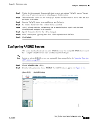 Chapter 15    Administrative Tasks
                                                                                                            Configuring RADIUS Servers




              Step 4     Use the drop-down menu in the upper right-hand corner to add or delete TACACS+ servers. You can
                         click on an IP address if you want to make changes to the information.
              Step 5     The current server address and port are displayed. Use the drop-down menu to choose either ASCII or
                         hex shared secret format.
              Step 6     Enter the TACACS+ shared secret used by your specified server.
              Step 7     Re-enter the shared secret in the Confirm Shared Secret field.
              Step 8     Specify the time in seconds after which the TACACS+ authentication request times out and a
                         retransmission is attempted by the controller.
              Step 9     Specify the number of retries that will be attempted.
              Step 10    In the Authentication Type drop-down menu, choose a protocol: PAP or CHAP.
              Step 11    Click Submit.




Configuring RADIUS Servers
                         This section describes how to add and delete RADIUS servers. You must enable RADIUS servers and
                         have a template set up for them in order to make configuration changes.


               Note      In order to activate RADIUS servers, you must enable them as described in the “Importing Tasks Into
                         ACS” section on page 15-4.


              Step 1     Choose Administration > AAA.
              Step 2     From the left sidebar menu, choose RADIUS. The RADIUS window appears (see Figure 15-15).

                         Figure 15-15     RADIUS Window




                                                                           Cisco Wireless Control System Configuration Guide
OL-12623-01                                                                                                                      15-15
 