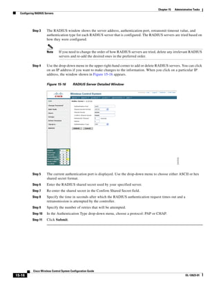 Chapter 15   Administrative Tasks
  Configuring RADIUS Servers




           Step 3     The RADIUS window shows the server address, authentication port, retransmit timeout value, and
                      authentication type for each RADIUS server that is configured. The RADIUS servers are tried based on
                      how they were configured.


                      Note      If you need to change the order of how RADIUS servers are tried, delete any irrelevant RADIUS
                                servers and re-add the desired ones in the preferred order.

           Step 4     Use the drop-down menu in the upper right-hand corner to add or delete RADIUS servers. You can click
                      on an IP address if you want to make changes to the information. When you click on a particular IP
                      address, the window shown in Figure 15-16 appears.

                      Figure 15-16         RADIUS Server Detailed Window




           Step 5     The current authentication port is displayed. Use the drop-down menu to choose either ASCII or hex
                      shared secret format.
           Step 6     Enter the RADIUS shared secret used by your specified server.
           Step 7     Re-enter the shared secret in the Confirm Shared Secret field.
           Step 8     Specify the time in seconds after which the RADIUS authentication request times out and a
                      retransmission is attempted by the controller.
           Step 9     Specify the number of retries that will be attempted.
           Step 10    In the Authentication Type drop-down menu, choose a protocol: PAP or CHAP.
           Step 11    Click Submit.




            Cisco Wireless Control System Configuration Guide
15-16                                                                                                                OL-12623-01
 