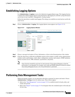Chapter 15     Administrative Tasks
                                                                                                              Establishing Logging Options




Establishing Logging Options
                          Use Administration > Logging to access the Administer Logging Options page. This logging function
                          is related only to WCS logging and not syslog information. The logging for controller syslog information
                          can be done on the Controller > Management > Syslog window.
                          Follow the steps below to enable email logging. The settings you establish are stored and are used by the
                          email server.


               Step 1     Choose Administration > Logging. The Logging Options menu appears (see Figure 15-17).

                          Figure 15-17        Logging Options Window




               Step 2     Choose a message level option of Trace, Information, or Error in the General portion of the window.
               Step 3     Click the check boxes within the Log Modules portion of the window to enable various administration
                          modules (such as performance, status, object, configuration, monitor, fault analysis, SNMP mediation,
                          general, location servers, XML mediation, asynchronous, and portal).


                          Note        Some functions should be used only for short periods of time during debugging so that the
                                      performance is not degraded. For example, trace mode and SNMP meditation should be enabled
                                      only during debugging because a lot of log information is generated.




Performing Data Management Tasks
                          Within the Settings window, you can determine what data to generate for reports and emails. Choose
                          Administration > Settings in the left sidebar menu. Three choices appear.
                            •    Refer to the “Data Management” section on page 15-18 to establish trends for hourly, daily, and
                                 weekly data periods.
                            •    Refer to the “Report” section on page 15-18 to designate where the scheduled reports will reside and
                                 for how long.


                                                                              Cisco Wireless Control System Configuration Guide
 OL-12623-01                                                                                                                         15-17
 