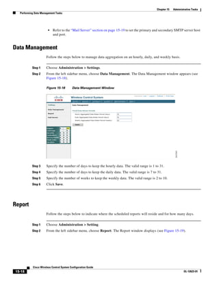 Chapter 15   Administrative Tasks
  Performing Data Management Tasks




                       •   Refer to the “Mail Server” section on page 15-19 to set the primary and secondary SMTP server host
                           and port.


Data Management
                     Follow the steps below to manage data aggregation on an hourly, daily, and weekly basis.


           Step 1    Choose Administration > Settings.
           Step 2    From the left sidebar menu, choose Data Management. The Data Management window appears (see
                     Figure 15-18).

                     Figure 15-18         Data Management Window




           Step 3    Specify the number of days to keep the hourly data. The valid range is 1 to 31.
           Step 4    Specify the number of days to keep the daily data. The valid range is 7 to 31.
           Step 5    Specify the number of weeks to keep the weekly data. The valid range is 2 to 10.
           Step 6    Click Save.




Report
                     Follow the steps below to indicate where the scheduled reports will reside and for how many days.


           Step 1    Choose Administration > Setting.
           Step 2    From the left sidebar menu, choose Report. The Report window displays (see Figure 15-19).




           Cisco Wireless Control System Configuration Guide
15-18                                                                                                                OL-12623-01
 