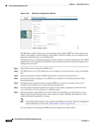 Chapter 15   Administrative Tasks
  Performing Data Management Tasks




                     Figure 15-20         Mail Server Configuration Window




                     The Mail Server window allows you to set the primary and secondary SMTP server host and port, the
                     sender’s email address, and the recipient’s email address. From this window, you can configure email
                     parameters without having to visit multiple places.
                     The primary mail server should be designated, and the secondary is used only if the primary fails. SMTP
                     authorization is also supported for both primary and secondary mail servers. Follow the steps below to
                     configure the mail server.


           Step 1    Enter the host name of the primary SMTP server.
           Step 2    The SMTP port is set to 25 by default, but you can change it if your mail server is using a non-default
                     port.
           Step 3    Enter the designated username if SMTP authorization is turned on for this mail server.
           Step 4    Provide a password for logging on to the SMTP server and enter it for the Password and Confirm
                     Password parameter.
           Step 5    Provide the same information for the secondary SMTP server (only if a secondary mail server is
                     available). The secondary server is used only if the primary fails.
           Step 6    The From field in the Sender and Receivers portion of the window is populated with WCS@<WCS
                     server IP address>. You can change it to a different sender.
           Step 7    Enter the recipient’s email address(es) in the To field. The email address you provide serves as the
                     default values for other functional areas, such as alarms or reports. Multiple email addresses can be
                     added and should be separated by a comma.


                     Note      If you make global changes to the recipient email address(es) in Step 7, they are disregarded if
                               email notifications were set in the “Alarm Emails” section on page 14-55.

                     You are required to set the primary SMTP mail server and the From address fields.




           Cisco Wireless Control System Configuration Guide
15-20                                                                                                                 OL-12623-01
 