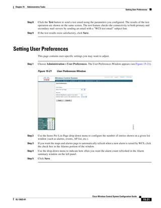 Chapter 15     Administrative Tasks
                                                                                                                   Setting User Preferences




               Step 8     Click the Test button to send a test email using the parameters you configured. The results of the test
                          operation are shown on the same screen. The test feature checks the connectivity to both primary and
                          secondary mail servers by sending an email with a "WCS test email" subject line.
               Step 9     If the test results were satisfactory, click Save.




Setting User Preferences
           