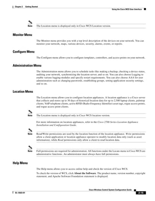 Chapter 2     Getting Started
                                                                                                         Using the Cisco WCS User Interface




                 Note       The Location menu is displayed only in Cisco WCS Location version.


Monitor Menu
                            The Monitor menu provides you with a top level description of the devices on your network. You can
                            monitor your network, maps, various devices, security, alarms, events, or reports.


Configure Menu
                            The Configure menu allows you to configure templates, controllers, and access points on your network.


Administration Menu
                            The Administration menu allows you to schedule tasks like making a backup, checking a device status,
                            auditing your network, synchronizing the location server, and so on. You can also choose Logging to
                            enable various logging modules and specify restart requirements. You can also choose AAA for user
                            administration such as changing passwords, establishing groups, setting application security settings,
                            and so on.


Location Menu
                            The Location menu allows you to configure location appliances. A location appliance is a Cisco server
                            that collects and stores up to 30 days of historical location data for up to 2,500 laptop clients, palmtop
                            clients, VoIP telephone clients, active RFID (Radio Frequency Identifier) asset tags, rogue access points,
                            and rogue access point clients.


                 Note       The Location menu is displayed only in Cisco WCS location version.

                            For more information on location appliances, refer to the Cisco 2700 Series Location Appliance
                            Installation and Configuration Guide.


                 Note       Read/Write permissions are used by the location function of the location appliance. Write permissions
                            allow a client application or location appliance operator to modify location data only (such as asset
                            information), while Read permissions only allow a client to read location data.



                 Note       Full permissions are required for administration. All functions under the Locate menu in Cisco WCS are
                            administrative functions. An administrator must always have full permissions.


Help Menu
                            The Help menu allows you to access online help and check the version of Cisco WCS.
                            To check the version of WCS, click About the Software. The product name, version number, copyright
                            statement, and Apache Software Foundation statement is displayed.




                                                                               Cisco Wireless Control System Configuration Guide
 OL-12623-01                                                                                                                           2-15
 