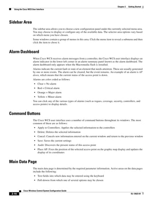 Chapter 2   Getting Started
   Using the Cisco WCS User Interface




Sidebar Area
                        The sidebar area allows you to choose a new configuration panel under the currently selected menu area.
                        You may choose to display or configure any of the available data. The selector area options vary based
                        on which menu you have chosen.
                        Some windows contain a group of menus in this area. Click the menu item to reveal a submenu and then
                        click the item to chose it.


Alarm Dashboard
                        When Cisco WCS receives alarm messages from a controller, the Cisco WCS user interface displays an
                        alarm indicator in the lower left corner in an alarm summary panel known as the alarm dashboard. The
                        alarm dashboard only appears when the Macromedia flash is installed.
                        Alarms indicate the current fault or state of an element that needs attention. These are usually generated
                        by one or more events. The alarm can be cleared, but the event remains. An example of an alarm is AP
                        down, which means that the current status of the access point is down.
                        Alarms are color coded as follows:
                         •   Clear = No alarm
                         •   Red = Critical alarm
                         •   Orange = Major alarm
                         •   Yellow = Minor alarm
                        You can click any of the various types of alarms (such as rogues, coverage, security, controllers, and
                        access points) to display details.


Command Buttons
                        The Cisco WCS user interface uses a number of command buttons throughout its windows. The most
                        common of these are as follows:
                         •   Apply to Controllers: Applies the selected information to the controllers
                         •   Delete: Deletes the selected information
                         •   Cancel: Cancels new information entered on the current window and return to the previous window
                         •   Save: Saves the current settings
                         •   Audit: Discovers the present status of this access point
                         •   Place AP: Fixes the position of the selected access point on the graphic map display and updates the
                             display of its coordinates


Main Data Page
                        The main data page is determined by the required parameter information. Active areas on the data pages
                        include the following:
                         •   Text fields into which data may be entered using the keyboard
                         •   Pull-downs from which one of several options may be chosen



             Cisco Wireless Control System Configuration Guide
 2-16                                                                                                                  OL-12623-01
 