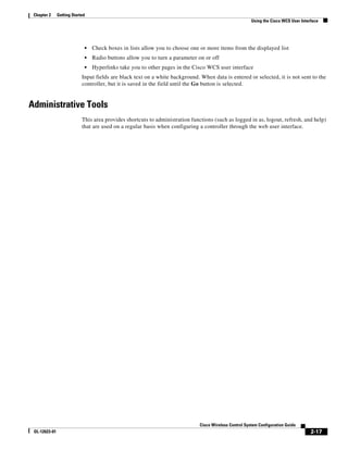 Chapter 2     Getting Started
                                                                                                         Using the Cisco WCS User Interface




                             •   Check boxes in lists allow you to choose one or more items from the displayed list
                             •   Radio buttons allow you to turn a parameter on or off
                             •   Hyperlinks take you to other pages in the Cisco WCS user interface
                            Input fields are black text on a white background. When data is entered or selected, it is not sent to the
                            controller, but it is saved in the field until the Go button is selected.


Administrative Tools
                            This area provides shortcuts to administration functions (such as logged in as, logout, refresh, and help)
                            that are used on a regular basis when configuring a controller through the web user interface.




                                                                               Cisco Wireless Control System Configuration Guide
 OL-12623-01                                                                                                                           2-17
 