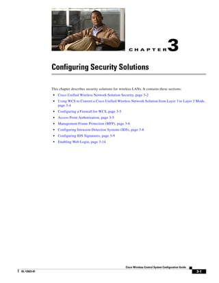 C H A P T E R                  3
              Configuring Security Solutions

              This chapter describes security solutions for wireless LANs. It contains these sections:
               •   Cisco Unified Wireless Network Solution Security, page 3-2
               •   Using WCS to Convert a Cisco Unified Wireless Network Solution from Layer 3 to Layer 2 Mode,
                   page 3-4
               •   Configuring a Firewall for WCS, page 3-5
               •   Access Point Authorization, page 3-5
               •   Management Frame Protection (MFP), page 3-6
               •   Configuring Intrusion Detection Systems (IDS), page 3-8
               •   Configuring IDS Signatures, page 3-9
               •   Enabling Web Login, page 3-14




                                                                Cisco Wireless Control System Configuration Guide
OL-12623-01                                                                                                         3-1
 