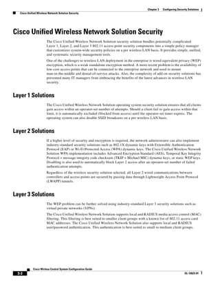 Chapter 3   Configuring Security Solutions
  Cisco Unified Wireless Network Solution Security




Cisco Unified Wireless Network Solution Security
                       The Cisco Unified Wireless Network Solution security solution bundles potentially complicated
                       Layer 1, Layer 2, and Layer 3 802.11 access point security components into a simple policy manager
                       that customizes system-wide security policies on a per wireless LAN basis. It provides simple, unified,
                       and systematic security management tools.
                       One of the challenges to wireless LAN deployment in the enterprise is wired equivalent privacy (WEP)
                       encryption, which is a weak standalone encryption method. A more recent problem is the availability of
                       low-cost access points that can be connected to the enterprise network and used to mount
                       man-in-the-middle and denial-of-service attacks. Also, the complexity of add-on security solutions has
                       prevented many IT managers from embracing the benefits of the latest advances in wireless LAN
                       security.


Layer 1 Solutions
                       The Cisco Unified Wireless Network Solution operating system security solution ensures that all clients
                       gain access within an operator-set number of attempts. Should a client fail to gain access within that
                       limit, it is automatically excluded (blocked from access) until the operator-set timer expires. The
                       operating system can also disable SSID broadcasts on a per wireless LAN basis.


Layer 2 Solutions
                       If a higher level of security and encryption is required, the network administrator can also implement
                       industry-standard security solutions such as 802.1X dynamic keys with Extensible Authentication
                       Protocol (EAP) or Wi-Fi Protected Access (WPA) dynamic keys. The Cisco Unified Wireless Network
                       Solution WPA implementation includes Advanced Encryption Standard (AES), Temporal Key Integrity
                       Protocol + message integrity code checksum (TKIP + Michael MIC) dynamic keys, or static WEP keys.
                       Disabling is also used to automatically block Layer 2 access after an operator-set number of failed
                       authentication attempts.
                       Regardless of the wireless security solution selected, all Layer 2 wired communications between
                       controllers and access points are secured by passing data through Lightweight Access Point Protocol
                       (LWAPP) tunnels.


Layer 3 Solutions
                       The WEP problem can be further solved using industry-standard Layer 3 security solutions such as
                       virtual private networks (VPNs).
                       The Cisco Unified Wireless Network Solution supports local and RADIUS media access control (MAC)
                       filtering. This filtering is best suited to smaller client groups with a known list of 802.11 access card
                       MAC addresses. The Cisco Unified Wireless Network Solution also supports local and RADIUS
                       user/password authentication. This authentication is best suited to small to medium client groups.




            Cisco Wirless Control System Configuration Guide
 3-2                                                                                                                     OL-12623-01
 