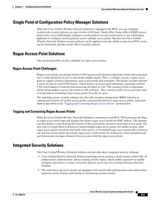 Chapter 3     Configuring Security Solutions
                                                                                          Cisco Unified Wireless Network Solution Security




Single Point of Configuration Policy Manager Solutions
                            When the Cisco Unified Wireless Network Solution is equipped with WCS, you can configure
                            system-wide security policies on a per wireless LAN basis. Small-office, home-office (SOHO) access
                            points force you to individually configure security policies on each access point or use a third-party
                            appliance to configure security policies across multiple access points. Because the Cisco Unified
                            Wireless Network Solution security policies can be applied across the whole system from WCS, errors
                            can be eliminated, and the overall effort is greatly reduced.


Rogue Access Point Solutions
                            This section describes security solutions for rogue access points.


Rogue Access Point Challenges
                            Rogue access points can disrupt wireless LAN operations by hijacking legitimate clients and using plain
                            text or other denial-of-service or man-in-the-middle attacks. That is, a hacker can use a rogue access
                            point to capture sensitive information, such as passwords and usernames. The hacker can then transmit
                            a series of clear-to-send (CTS) frames, which mimics an access point informing a particular wireless
                            LAN client adapter to transmit and instructing all others to wait. This scenario results in legitimate
                            clients being unable to access the wireless LAN resources. Thus, wireless LAN service providers have
                            a strong interest in banning rogue access points from the air space.
                            The operating system security solution uses the radio resource management (RRM) function to
                            continuously monitor all nearby access points, automatically discover rogue access points, and locate
                            them as described in the “Tagging and Containing Rogue Access Points” section below.


Tagging and Containing Rogue Access Points
                            When the Cisco Unified Wireless Network Solution is monitored using WCS, WCS generates the flags
                            as rogue access point traps and displays the known rogue access points by MAC address. The operator
                            can then display a map showing the location of the access points closest to each rogue access point. The
                            next step is to mark them as Known or Acknowledged rogue access points (no further action), Alert
                            rogue access points (watch for and notify when active), or Contained rogue access points (have between
                            one and four access points discourage rogue access point clients by sending the clients deauthenticate
                            and disassociate messages whenever they associate with the rogue access point).


Integrated Security Solutions
                            The Cisco Unified Wireless Network Solution also provides these integrated security solutions:
                             •   Cisco Unified Wireless Network Solution operating system security is built around a robust 802.1X
                                 authorization, authentication, and accounting (AAA) engine, which enables operators to rapidly
                                 configure and enforce a variety of security policies across the Cisco Unified Wireless Network
                                 Solution.
                             •   The controllers and access points are equipped with system-wide authentication and authorization
                                 protocols across all ports and interfaces, maximizing system security.




                                                                              Cisco Wireless Control System Configuration Guide
 OL-12623-01                                                                                                                          3-3
 