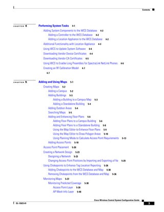 Contents




CHAPTER   4    Performing System Tasks      4-1

                  Adding System Components to the WCS Database 4-2
                      Adding a Controller to the WCS Database 4-2
                      Adding a Location Appliance to the WCS Database 4-2
                  Additional Functionality with Location Appliance         4-3

                  Using WCS to Update System Software            4-4

                  Downloading Vendor Device Certificates         4-4

                  Downloading Vendor CA Certificates       4-5

                  Using WCS to Enable Long Preambles for SpectraLink NetLink Phones                4-6

                  Creating an RF Calibration Model   4-7

                     4-7


CHAPTER   5    Adding and Using Maps       5-1

                  Creating Maps 5-2
                      Adding a Campus 5-2
                      Adding Buildings 5-3
                           Adding a Building to a Campus Map 5-3
                           Adding a Standalone Building 5-4
                      Adding Outdoor Areas 5-4
                      Searching Maps 5-5
                      Adding and Enhancing Floor Plans 5-6
                           Adding Floor Plans to a Campus Building 5-6
                           Adding Floor Plans to a Standalone Building 5-8
                           Using the Map Editor to Enhance Floor Plans 5-9
                           Using the Map Editor to Draw Polygon Areas 5-10
                           Using Planning Mode to Calculate Access Point Requirements                5-13
                      Adding Access Points 5-18
                  Access Point Placement    5-20

                  Creating a Network Design 5-23
                      Designing a Network 5-23
                      Changing Access Point Positions by Importing and Exporting a File             5-29

                  Using Chokepoints to Enhance Tag Location Reporting 5-30
                      Adding Chokepoints to the WCS Database and Map 5-30
                      Removing Chokepoints from the WCS Database and Map 5-36
                  Monitoring Maps 5-37
                     Monitoring Predicted Coverage      5-38
                          Access Point Layer 5-39
                          AP Mesh Info Layer 5-40

                                                                       Cisco Wireless Control System Configuration Guide
 OL-12623-01                                                                                                                     3
 