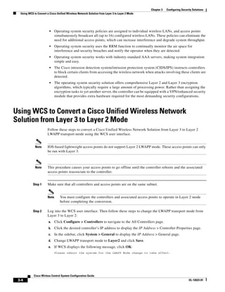 Chapter 3   Configuring Security Solutions
  Using WCS to Convert a Cisco Unified Wireless Network Solution from Layer 3 to Layer 2 Mode




                         •    Operating system security policies are assigned to individual wireless LANs, and access points
                              simultaneously broadcast all (up to 16) configured wireless LANs. These policies can eliminate the
                              need for additional access points, which can increase interference and degrade system throughput.
                         •    Operating system security uses the RRM function to continually monitor the air space for
                              interference and security breaches and notify the operator when they are detected.
                         •    Operating system security works with industry-standard AAA servers, making system integration
                              simple and easy.
                         •    The Cisco intrusion detection system/intrusion protection system (CIDS/IPS) instructs controllers
                              to block certain clients from accessing the wireless network when attacks involving these clients are
                              detected.
                         •    The operating system security solution offers comprehensive Layer 2 and Layer 3 encryption
                              algorithms, which typically require a large amount of processing power. Rather than assigning the
                              encryption tasks to yet another server, the controller can be equipped with a VPN/enhanced security
                              module that provides extra hardware required for the most demanding security configurations.



Using WCS to Convert a Cisco Unified Wireless Network
Solution from Layer 3 to Layer 2 Mode
                       Follow these steps to convert a Cisco Unified Wireless Network Solution from Layer 3 to Layer 2
                       LWAPP transport mode using the WCS user interface.


             Note      IOS-based lightweight access points do not support Layer 2 LWAPP mode. These access points can only
                       be run with Layer 3.



             Note      This procedure causes your access points to go offline until the controller reboots and the associated
                       access points reassociate to the controller.


            Step 1     Make sure that all controllers and access points are on the same subnet.


                       Note      You must configure the controllers and associated access points to operate in Layer 2 mode
                                 before completing the conversion.

            Step 2     Log into the WCS user interface. Then follow these steps to change the LWAPP transport mode from
                       Layer 3 to Layer 2:
                        a.    Click Configure > Controllers to navigate to the All Controllers page.
                        b.    Click the desired controller’s IP address to display the IP Address > Controller Properties page.
                        c.    In the sidebar, click System > General to display the IP Address > General page.
                        d.    Change LWAPP transport mode to Layer2 and click Save.
                        e.    If WCS displays the following message, click OK:
                              Please reboot the system for the LWAPP Mode change to take effect.




            Cisco Wirless Control System Configuration Guide
 3-4                                                                                                                          OL-12623-01
 