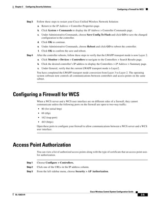 Chapter 3      Configuring Security Solutions
                                                                                                              Configuring a Firewall for WCS




                Step 3      Follow these steps to restart your Cisco Unified Wireless Network Solution:
                            a.    Return to the IP Address > Controller Properties page.
                            b.    Click System > Commands to display the IP Address > Controller Commands page.
                            c.    Under Administrative Commands, choose Save Config To Flash and click GO to save the changed
                                  configuration to the controller.
                            d.    Click OK to continue.
                            e.    Under Administrative Commands, choose Reboot and click GO to reboot the controller.
                             f.   Click OK to confirm the save and reboot.
                Step 4      After the controller reboots, follow these steps to verify that the LWAPP transport mode is now Layer 2:
                            a.    Click Monitor > Devices > Controllers to navigate to the Controllers > Search Results page.
                            b.    Click the desired controller’s IP address to display the Controllers > IP Address > Summary page.
                            c.    Under General, verify that the current LWAPP transport mode is Layer2.
                            You have completed the LWAPP transport mode conversion from Layer 3 to Layer 2. The operating
                            system software now controls all communications between controllers and access points on the same
                            subnet.




Configuring a Firewall for WCS
                            When a WCS server and a WCS user interface are on different sides of a firewall, they cannot
                            communicate unless the following ports on the firewall are open to two-way traffic:
                             •    80 (for initial http)
                             •    69 (tftp)
                             •    162 (trap port)
                             •    443 (https)
                            Open these ports to configure your firewall to allow communications between a WCS server and a WCS
                            user interface.




Access Point Authorization
                            You can view a list of authorized access points along with the type of certificate that an access point uses
                            for authorization.


                Step 1      Choose Configure > Controllers.
                Step 2      Click one of the URLs in the IP address column.
                Step 3      From the left sidebar menu, choose Security > AP Authorization.




                                                                                Cisco Wireless Control System Configuration Guide
 OL-12623-01                                                                                                                            3-5
 