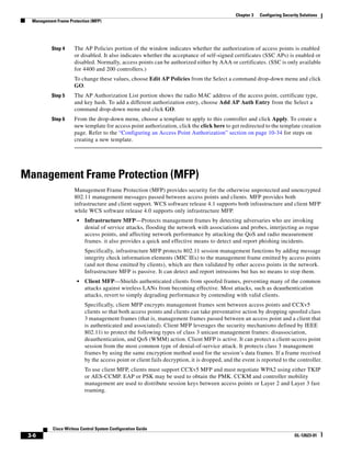 Chapter 3   Configuring Security Solutions
  Management Frame Protection (MFP)




           Step 4     The AP Policies portion of the window indicates whether the authorization of access points is enabled
                      or disabled. It also indicates whether the acceptance of self-signed certificates (SSC APs) is enabled or
                      disabled. Normally, access points can be authorized either by AAA or certificates. (SSC is only available
                      for 4400 and 200 controllers.)
                      To change these values, choose Edit AP Policies from the Select a command drop-down menu and click
                      GO.
           Step 5     The AP Authorization List portion shows the radio MAC address of the access point, certificate type,
                      and key hash. To add a different authorization entry, choose Add AP Auth Entry from the Select a
                      command drop-down menu and click GO.
           Step 6     From the drop-down menu, choose a template to apply to this controller and click Apply. To create a
                      new template for access point authorization, click the click here to get redirected to the template creation
                      page. Refer to the “Configuring an Access Point Authorization” section on page 10-34 for steps on
                      creating a new template.




Management Frame Protection (MFP)
                      Management Frame Protection (MFP) provides security for the otherwise unprotected and unencrypted
                      802.11 management messages passed between access points and clients. MFP provides both
                      infrastructure and client support. WCS software release 4.1 supports both infrastructure and client MFP
                      while WCS software release 4.0 supports only infrastructure MFP.
                       •   Infrastructure MFP—Protects management frames by detecting adversaries who are invoking
                           denial of service attacks, flooding the network with associations and probes, interjecting as rogue
                           access points, and affecting network performance by attacking the QoS and radio measurement
                           frames. it also provides a quick and effective means to detect and report phishing incidents.
                           Specifically, infrastructure MFP protects 802.11 session management functions by adding message
                           integrity check information elements (MIC IEs) to the management frame emitted by access points
                           (and not those emitted by clients), which are then validated by other access points in the network.
                           Infrastructure MFP is passive. It can detect and report intrusions but has no means to stop them.
                       •   Client MFP—Shields authenticated clients from spoofed frames, preventing many of the common
                           attacks against wireless LANs from becoming effective. Most attacks, such as deauthentication
                           attacks, revert to simply degrading performance by contending with valid clients.
                           Specifically, client MFP encrypts management frames sent between access points and CCXv5
                           clients so that both access points and clients can take preventative action by dropping spoofed class
                           3 management frames (that is, management frames passed between an access point and a client that
                           is authenticated and associated). Client MFP leverages the security mechanisms defined by IEEE
                           802.11i to protect the following types of class 3 unicast management frames: disassociation,
                           deauthentication, and QoS (WMM) action. Client MFP is active. It can protect a client-access point
                           session from the most common type of denial-of-service attack. It protects class 3 management
                           frames by using the same encryption method used for the session’s data frames. If a frame received
                           by the access point or client fails decryption, it is dropped, and the event is reported to the controller.
                           To use client MFP, clients must support CCXv5 MFP and must negotiate WPA2 using either TKIP
                           or AES-CCMP. EAP or PSK may be used to obtain the PMK. CCKM and controller mobility
                           management are used to distribute session keys between access points or Layer 2 and Layer 3 fast
                           roaming.




           Cisco Wirless Control System Configuration Guide
 3-6                                                                                                                         OL-12623-01
 