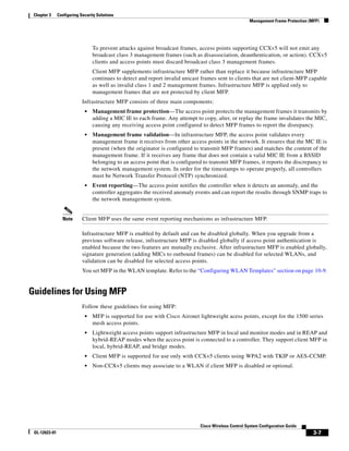 Chapter 3     Configuring Security Solutions
                                                                                                        Management Frame Protection (MFP)




                                 To prevent attacks against broadcast frames, access points supporting CCXv5 will not emit any
                                 broadcast class 3 management frames (such as disassociation, deauthentication, or action). CCXv5
                                 clients and access points must discard broadcast class 3 management frames.
                                 Client MFP supplements infrastructure MFP rather than replace it because infrastructure MFP
                                 continues to detect and report invalid unicast frames sent to clients that are not client-MFP capable
                                 as well as invalid class 1 and 2 management frames. Infrastructure MFP is applied only to
                                 management frames that are not protected by client MFP.
                            Infrastructure MFP consists of three main components:
                             •   Management frame protection—The access point protects the management frames it transmits by
                                 adding a MIC IE to each frame. Any attempt to copy, alter, or replay the frame invalidates the MIC,
                                 causing any receiving access point configured to detect MFP frames to report the disrepancy.
                             •   Management frame validation—In infrastructure MFP, the access point validates every
                                 management frame it receives from other access points in the network. It ensures that the MC IE is
                                 present (when the originator is configured to transmit MFP frames) and matches the content of the
                                 management frame. If it receives any frame that does not contain a valid MIC IE from a BSSID
                                 belonging to an access point that is configured to transmit MFP frames, it reports the discrepancy to
                                 the network management system. In order for the timestamps to operate properly, all controllers
                                 must be Network Transfer Protocol (NTP) synchronized.
                             •   Event reporting—The access point notifies the controller when it detects an anomaly, and the
                                 controller aggregates the received anomaly events and can report the results through SNMP traps to
                                 the network management system.


                 Note       Client MFP uses the same event reporting mechanisms as infrastructure MFP.

                            Infrastructure MFP is enabled by default and can be disabled globally. When you upgrade from a
                            previous software release, infrastructure MFP is disabled globally if access point authentication is
                            enabled because the two features are mutually exclusive. After infrastructure MFP is enabled globally,
                            signature generation (adding MICs to outbound frames) can be disabled for selected WLANs, and
                            validation can be disabled for selected access points.
                            You set MFP in the WLAN template. Refer to the “Configuring WLAN Templates” section on page 10-9.


Guidelines for Using MFP
                            Follow these guidelines for using MFP:
                             •   MFP is supported for use with Cisco Aironet lightweight acess points, except for the 1500 series
                                 mesh access points.
                             •   Lightweight access points support infrastructure MFP in local and monitor modes and in REAP and
                                 hybrid-REAP modes when the access point is connected to a controller. They support client MFP in
                                 local, hybrid-REAP, and bridge modes.
                             •   Client MFP is supported for use only with CCXv5 clients using WPA2 with TKIP or AES-CCMP.
                             •   Non-CCXv5 clients may associate to a WLAN if client MFP is disabled or optional.




                                                                               Cisco Wireless Control System Configuration Guide
 OL-12623-01                                                                                                                          3-7
 