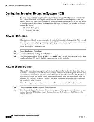 Chapter 3   Configuring Security Solutions
  Configuring Intrusion Detection Systems (IDS)




Configuring Intrusion Detection Systems (IDS)
                        The Cisco intrusion detection system/intrusion protection system (CIDS/IPS) instructs controllers to
                        block certain clients from accessing the wireless network when attacks involving these clients are
                        detected. This system offers significant network protection by helping to detect, classify, and stop threats
                        including worms, spyware/adware, network viruses, and application abuse. Two methods are available
                        to detect IDS attacks:
                         •   IDS sensors (for Layer 3)
                         •   IDS signatures (for Layer 2)


Viewing IDS Sensors
                        When the sensors identify an attack, they alert the controller to shun the offending client. When you add
                        a new IDS sensor, you register the controller with that IDS sensor so that the sensor can send shunned
                        client reports to the controller. The controller also polls the sensor periodically.
                        Follow these steps to view IDS sensors.


            Step 1      Choose Configure > Controllers.
            Step 2      Choose a controller by clicking on an IP address.
            Step 3      From the left sidebar menu, choose Security > IDS Sensor Lists. The IDS Sensor window appears. This
                        page lists all of the IDS sensors that have been configured for this controller.




Viewing Shunned Clients
                        When an IDS sensor detects a suspicious client, it alerts the controller to shun this client. If the client to
                        be shunned is currently associated to an access point and controller in a mobility group, the shun entry
                        is distributed to all controllers within the same mobility group, the anchor controller adds this client to
                        the dynamic exclusion list, and the foreign controller removes the client. The next time the client tries
                        to connect to a controller, the anchor controller rejects the handoff and informs the foreign controller
                        that the client is being excluded.
                        Follow these steps to view the list of clients that the IDS sensors have identified to be shunned.


            Step 1      Choose Monitor > Security from the left sidebar menu.
            Step 2      Click Shunned Clients. The Shunned Client window appears. This page shows the IP address of each
                        shunned client, the MAC address of each shunned client, and the IP address of the IDS sensor that
                        suspects the client.




            Cisco Wirless Control System Configuration Guide
 3-8                                                                                                                          OL-12623-01
 