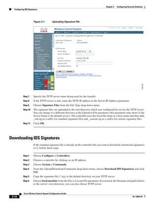 Chapter 3   Configuring Security Solutions
   Configuring IDS Signatures




                        Figure 3-1          Uploading Signature File




             Step 7     Specify the TFTP server name being used for the transfer.
             Step 8     If the TFTP server is new, enter the TFTP IP address at the Server IP Address parameter.
             Step 9     Choose Signature Files from the File Type drop-down menu.
             Step 10    The signature files are uploaded to the root directory which was configured for use by the TFTP server.
                        You can change to a different directory at the Upload to File parameter (this parameter only shows if the
                        Server Name is the default server). The controller uses this local file name as a base name and then adds
                        _std.sig as a suffix for standard signature files and _custom.sig as a suffix for custom signature files.
             Step 11    Click OK.




Downloading IDS Signatures
                        If the standard signature file is already on the controller but you want to download customized signatures
                        to it, follow these steps.


             Step 1     Choose Configure > Controllers.
             Step 2     Choose a controller by clicking on an IP address.
             Step 3     Choose System > Commands.
             Step 4     From the Upload/Download Commands drop-down menu, choose Download IDS Signatures and click
                        GO.
             Step 5     Copy the signature file (*.sig) to the default directory on your TFTP server.
             Step 6     Choose local machine from the File is Located On parameter. If you know the filename and path relative
                        to the server’s root directory, you can also choose TFTP server.


             Cisco Wirless Control System Configuration Guide
 3-10                                                                                                                      OL-12623-01
 