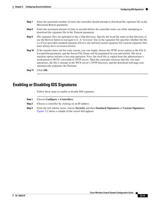Chapter 3     Configuring Security Solutions
                                                                                                                  Configuring IDS Signatures




                Step 7      Enter the maximum number of times the controller should attempt to download the signature file in the
                            Maximum Retries parameter.
                Step 8      Enter the maximum amount of time in seconds before the controller times out while attempting to
                            download the signature file in the Timeout parameter.
                Step 9      The signature files are uploaded to the c:tftp directory. Specify the local file name in that directory or
                            use the Browse button to navigate to it. A “revision” line in the signature file specifies whether the file
                            is a Cisco-provided standard signature file or a site-tailored custom signature file (custom signature files
                            must always have revision=custom).
                Step 10     If the transfer times out for some reason, you can simply choose the TFTP server option in the File Is
                            Located On parameter, and the Server File Name will be populated for you and retried. The local
                            machine option initiates a two-step operation. First, the local file is copied from the administrator’s
                            workstation to WCS’s own built-in TFTP server. Then the controller retrieves that file. For later
                            operations, the file is already in the WCS server’s TFTP directory, and the download web page now
                            automatically populates the filename.
                Step 11     Click OK.




Enabling or Disabling IDS Signatures
                            Follow these steps to enable or disable IDS signature.


                Step 1      Choose Configure > Controllers.
                Step 2      Choose a controller by clicking on an IP address.
                Step 3      From the left sidebar menu, choose Security and then Standard Signatures or Custom Signatures.
                            Figure 3-2 shows a sample of the screen that appears.




                                                                                Cisco Wireless Control System Configuration Guide
 OL-12623-01                                                                                                                            3-11
 