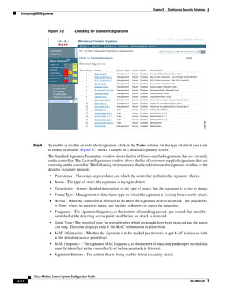 Chapter 3   Configuring Security Solutions
  Configuring IDS Signatures




                       Figure 3-2           Checking for Standard Signatures




            Step 4     To enable or disable an individual signature, click in the Name column for the type of attack you want
                       to enable or disable. Figure 3-3 shows a sample of a detailed signature screen.
                       The Standard Signature Parameters window shows the list of Cisco-supplied signatures that are currently
                       on the controller. The Custom Signatures window shows the list of customer-supplied signatures that are
                       currently on the controller. The following information is displayed either on the signature window or the
                       detailed signature window:
                         •     Precedence - The order, or precedence, in which the controller performs the signature checks.
                         •     Name - The type of attack the signature is trying to detect.
                         •     Description - A more detailed description of the type of attack that the signature is trying to detect.
                         •     Frame Type - Management or data frame type on which the signature is looking for a security attack.
                         •     Action - What the controller is directed to do when the signature detects an attack. One possibility
                               is None, where no action is taken, and another is Report, to report the detection.
                         •     Frequency - The signature frequency, or the number of matching packets per second that must be
                               identified at the detecting access point level before an attack is detected.
                         •     Quiet Time - The length of time (in seconds) after which no attacks have been detected and the alarm
                               can stop. This time displays only if the MAC information is all or both.
                         •     MAC Information - Whether the signature is to be tracked per network or per MAC address or both
                               at the detecting access point level.
                         •     MAC Frequency - The signature MAC frequency, or the number of matching packets per second that
                               must be identified at the controller level before an attack is detected.
                         •     Signature Patterns - The pattern that is being used to detect a security attack.




            Cisco Wirless Control System Configuration Guide
3-12                                                                                                                          OL-12623-01
 