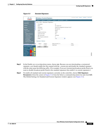 Chapter 3     Configuring Security Solutions
                                                                                                               Configuring IDS Signatures




                           Figure 3-3          Standard Signature




               Step 5      In the Enable yes or no drop-down menu, choose yes. Because you are downloading a customized
                           signature, you should enable the files named with the _custom.sgi and disable the standard signature
                           with the same name but differing suffix. (For example, if you are customizing broadcast probe flood, you
                           want to disable broadcast probe flood in the standard signatures but enable it in custom signatures.)
               Step 6      To enable all standard and custom signatures currently on the controller, choose Edit Signature
                           Parameters (from the screen in Figure 3-2) from the Select a command drop-down list and click GO.
                           The Global Settings for Standard and Custom Signature window appears (see Figure 3-4).




                                                                             Cisco Wireless Control System Configuration Guide
OL-12623-01                                                                                                                          3-13
 