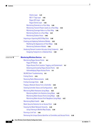 Contents




                                      Clients Layer 5-41
                                      802.11 Tags Layer 5-42
                                      Rogue APs Layer 5-43
                                      Rogue Clients Layer 5-44
                                   Monitoring Channels on a Floor Map 5-45
                                   Monitoring Transmit Power Levels on a Floor Map                  5-45
                                   Monitoring Coverage Holes on a Floor Map 5-46
                                   Monitoring Clients on a Floor Map 5-47
                                   Monitoring Outdoor Areas 5-48
                              Importing or Exporting WLSE Map Data                   5-49

                              Creating and Applying Calibration Models 5-53
                                  Modifying the Appearance of Floor Maps 5-56
                                  Monitoring Calibration Models 5-56
                              Analyzing Element Location Accuracy Using Testpoints                  5-57
                                  Assigning Testpoints to a Selected Area 5-58


CHAPTER   6             Monitoring Wireless Devices                     6-1

                              Monitoring Rogue Access Points 6-2
                                 Rogue AP Details 6-2
                                 Rogue Access Point Location, Tagging, and Containment                       6-2
                                 Detecting and Locating Rogue Access Points 6-3
                                 Acknowledging Rogue Access Points 6-5
                              WLAN Client Troubleshooting                6-5

                              Finding Clients     6-16

                              Receiving Radio Measurements                    6-19

                              Finding Coverage Holes            6-20

                              Pinging a Network Device from a Controller                    6-20
                              Viewing Controller Status and Configurations                   6-21

                              Monitoring Mesh Networks Using Maps 6-22
                                 Monitoring Mesh Link Statistics Using Maps 6-22
                                 Monitoring Mesh Access Points Using Maps 6-25
                                 Monitoring Mesh Access Point Neighbors Using Maps                         6-27

                              Monitoring Mesh Health             6-28

                              Mesh Security Statistics for an Access Point                  6-30

                              Viewing the Mesh Network Hierarchy 6-32
                                  Using Filtering to Modify Map Display 6-34
                              Running a Link Test        6-36

                              Retrieving the Unique Device Identifier on Controllers and Access Points             6-38


              Cisco Wireless Control System Configuration Guide
   4                                                                                                                      OL-12623-01
 