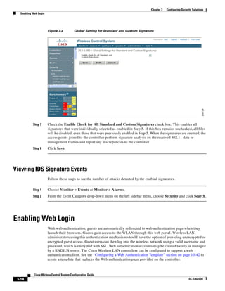 Chapter 3   Configuring Security Solutions
   Enabling Web Login




                        Figure 3-4          Global Setting for Standard and Custom Signature




            Step 7      Check the Enable Check for All Standard and Custom Signatures check box. This enables all
                        signatures that were individually selected as enabled in Step 5. If this box remains unchecked, all files
                        will be disabled, even those that were previously enabled in Step 5. When the signatures are enabled, the
                        access points joined to the controller perform signature analysis on the received 802.11 data or
                        management frames and report any discrepancies to the controller.
            Step 8      Click Save.




Viewing IDS Signature Events
                        Follow these steps to see the number of attacks detected by the enabled signatures.


            Step 1      Choose Monitor > Events or Monitor > Alarms.
            Step 2      From the Event Category drop-down menu on the left sidebar menu, choose Security and click Search.




Enabling Web Login
                        With web authentication, guests are automatically redirected to web authentication page when they
                        launch their browsers. Guests gain access to the WLAN through this web portal. Wireless LAN
                        administrators using this authentication mechanism should have the option of providing unencrypted or
                        encrypted guest access. Guest users can then log into the wireless network using a valid username and
                        password, which is encrypted with SSL. Web authentication accounts may be created locally or managed
                        by a RADIUS server. The Cisco Wireless LAN controllers can be configured to support a web
                        authentication client. See the “Configuring a Web Authentication Template” section on page 10-42 to
                        create a template that replaces the Web authentication page provided on the controller.



             Cisco Wirless Control System Configuration Guide
 3-14                                                                                                                     OL-12623-01
 