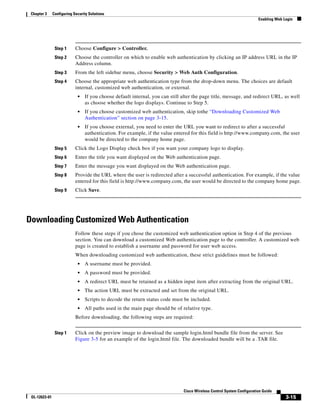 Chapter 3     Configuring Security Solutions
                                                                                                                        Enabling Web Login




                Step 1      Choose Configure > Controller.
                Step 2      Choose the controller on which to enable web authentication by clicking an IP address URL in the IP
                            Address column.
                Step 3      From the left sidebar menu, choose Security > Web Auth Configuration.
                Step 4      Choose the appropriate web authentication type from the drop-down menu. The choices are default
                            internal, customized web authentication, or external.
                             •   If you choose default internal, you can still alter the page title, message, and redirect URL, as well
                                 as choose whether the logo displays. Continue to Step 5.
                             •   If you choose customized web authentication, skip tothe “Downloading Customized Web
                                 Authentication” section on page 3-15.
                             •   If you choose external, you need to enter the URL you want to redirect to after a successful
                                 authentication. For example, if the value entered for this field is http://www.company.com, the user
                                 would be directed to the company home page.
                Step 5      Click the Logo Display check box if you want your company logo to display.
                Step 6      Enter the title you want displayed on the Web authentication page.
                Step 7      Enter the message you want displayed on the Web authentication page.
                Step 8      Provide the URL where the user is redirected after a successful authentication. For example, if the value
                            entered for this field is http://www.company.com, the user would be directed to the company home page.
                Step 9      Click Save.




Downloading Customized Web Authentication
                            Follow these steps if you chose the customized web authentication option in Step 4 of the previous
                            section. You can download a customized Web authentication page to the controller. A customized web
                            page is created to establish a username and password for user web access.
                            When downloading customized web authentication, these strict guidelines must be followed:
                             •   A username must be provided.
                             •   A password must be provided.
                             •   A redirect URL must be retained as a hidden input item after extracting from the original URL.
                             •   The action URL must be extracted and set from the original URL.
                             •   Scripts to decode the return status code must be included.
                             •   All paths used in the main page should be of relative type.
                            Before downloading, the following steps are required:


                Step 1      Click on the preview image to download the sample login.html bundle file from the server. See
                            Figure 3-5 for an example of the login.html file. The downloaded bundle will be a .TAR file.




                                                                               Cisco Wireless Control System Configuration Guide
 OL-12623-01                                                                                                                          3-15
 
