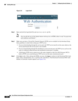 Chapter 3   Configuring Security Solutions
  Enabling Web Login




                       Figure 3-5          Login.html




           Step 2      Open and edit the login.html file and save it as a .tar or .zip file.


                       Note      You can edit the text of the Submit button with any text or HTML editor to read “Accept terms
                                 and conditions and Submit.”

           Step 3      Make sure you have a Trivial File Transfer Protocol (TFTP) server available for the download. Keep
                       these guidelines in mind when setting up a TFTP server:
                        •     If you are downloading through the service port, the TFTP server must be on the same subnet as the
                              service port because the service port is not routable.
                        •     If you are downloading through the distribution system network port, the TFTP server can be on the
                              same or a different subnet because the distribution system port is routable.
                        •     A third-party TFTP server cannot run on the same computer as the Cisco WCS because WCS’s
                              built-in TFTP server and third-party TFTP server use the same communication port.
           Step 4      Click here in the “After editing the HTML you may click here to redirect to the Download Web Auth
                       Page” link to download the .tar or .zip file to the controller(s). The Download Customized Web Auth
                       Bundle to Controller window appears (see Figure 3-6).




            Cisco Wirless Control System Configuration Guide
3-16                                                                                                                         OL-12623-01
 