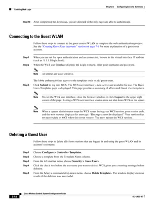 Chapter 3   Configuring Security Solutions
   Enabling Web Login




            Step 10     After completing the download, you are directed to the new page and able to authenticate.




Connecting to the Guest WLAN
                        Follow these steps to connect to the guest central WLAN to complete the web authentication process.
                        See the “Creating Guest User Accounts” section on page 7-9 for more explanation of a guest user
                        account.


            Step 1      When you are set for open authentication and are connected, browse to the virtual interface IP address
                        (such as /1.1.1.1/login.html).
            Step 2      When the WCS user interface displays the Login window, enter your username and password.


                        Note     All entries are case sensitive.

                        The lobby ambassador has access to the templates only to add guest users.
            Step 3      Click Submit to log into WCS. The WCS user interface is now active and available for use. The Guest
                        Users Templates page is displayed. This page provides a summary of all created Guest User templates.


                        Note     To exit the WCS user interface, close the browser window or click Logout in the upper right
                                 corner of the page. Exiting a WCS user interface session does not shut down WCS on the server.



                        Note     When a system administrator stops the WCS server during your WCS session, your session ends,
                                 and the web browser displays this message: “The page cannot be displayed.” Your session does
                                 not reassociate to WCS when the server restarts. You must restart the WCS session.




Deleting a Guest User
                        Follow these steps to delete all clients stations that are logged in and using the guest WLAN and its
                        account’s username.


            Step 1      Choose Configure > Controller Templates.
            Step 2      Choose a template from the Template Name column.
            Step 3      From the left sidebar menu, choose Security > Guest Users.
            Step 4      Click the check box before the username you want to delete. WCS gives you a warning message before
                        deletion.
            Step 5      From the Select a command drop-down menu, choose Delete Templates. The window displays remove
                        results if the deletion was successful.




             Cisco Wirless Control System Configuration Guide
 3-18                                                                                                                     OL-12623-01
 